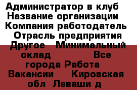 Администратор в клуб › Название организации ­ Компания-работодатель › Отрасль предприятия ­ Другое › Минимальный оклад ­ 23 000 - Все города Работа » Вакансии   . Кировская обл.,Леваши д.